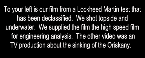 To your left is our film from a Lockheed Martin test that 
has been declassified.  We shot topside and 
underwater.  We supplied the film the high speed film 
for engineering analysis.  The other video was an
 TV production about the sinking of the Oriskany. 