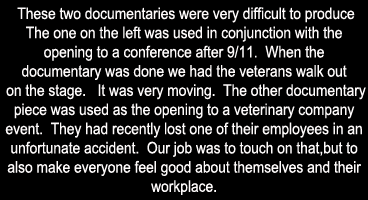 These two documentaries  were very difficult to produce.  The one on the left was used in conjunction with the opening to a conference after 9/11.  When the documentary was done we had the veterans walk out on the stage.   It was very moving.  The other documentary piece was used as the opening to a veterinary company event.  They had recently lost one of their employees in an unfortunate accident.  Our job was to touch on that, but to also make everyone feel good about themselves and their workplace.